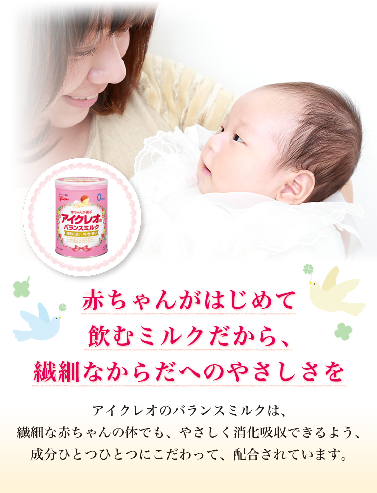 「赤ちゃんがはじめて飲むミルクだから、繊細なからだへのやさしさを」アイクレオのバランスミルクは、繊細な赤ちゃんの体でも、やさしく消化吸収できるよう、成分ひとつひとつにこだわって、配合されています。