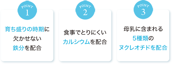 point1:育ち盛りの時期に欠かせない鉄分を配合　point2:食事でとりにくいカルシウムを配合　point3:母乳に含まれる5種類のヌクレオチドを配合