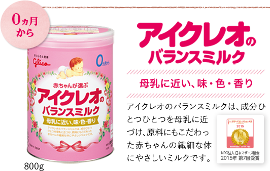 0か月から　アイクレオのバランスミルク　母乳に近い、味、色、香り　アイクレオのバランスミルクは成分ひとつひとつを母乳に近づけ、原料にもこだわった赤ちゃんの繊細なからだにやさしいミルクです。