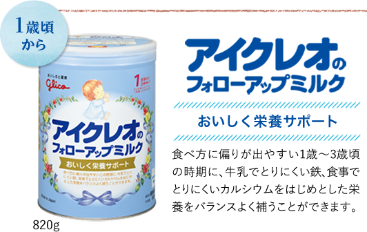 1歳頃から　アイクレオのフォローアップミルク　美味しく栄養サポート　食べ方に偏りが出やすい1歳〜3歳頃の時期に、牛乳でとりにくい鉄、食事でとりにくいカルシウムをはじめとした栄養をバランス良く補うことができます。