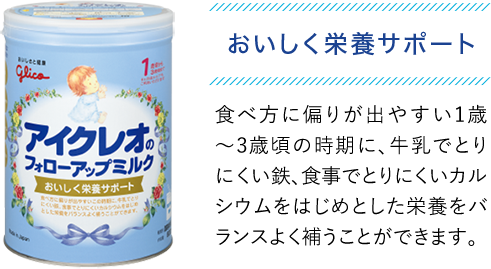 おいしく栄養サポート　食べ方に偏りが出やすい1歳〜3歳頃の時期に、牛乳でとりにくい鉄、食事でとりにくいカルシウムをはじめとした栄養をバランスよく補うことができます。