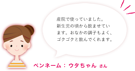 産院で使っていました。新生児の頃から飲ませています。おなかの調子もよく、ゴクゴクと飲んでくれます。ペンネーム： ウタちゃん さん