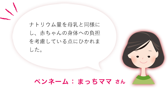 ナトリウム量を母乳と同様にし、赤ちゃんの身体への負担を考慮している点にひかれました。ペンネーム： まっちママ さん