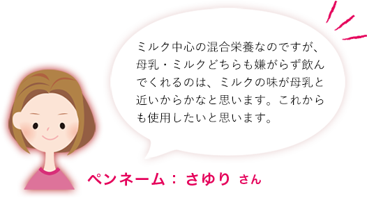 ミルク中心の混合栄養なのですが、母乳・ミルクどちらも嫌がらず飲んでくれるのは、ミルクの味が母乳と近いからかなと思います。これからも使用したいと思います。ペンネーム： さゆり さん