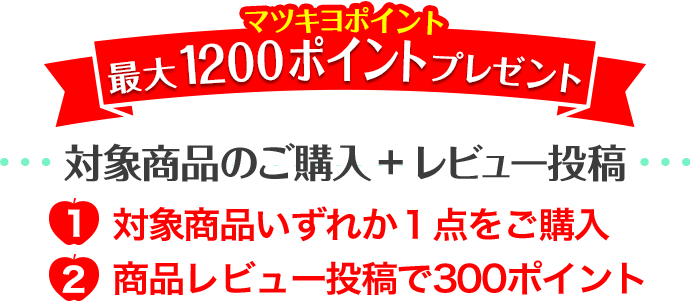 マツキヨポイント 最大1200ポイントプレゼント 対象商品のご購入 + レビュー投稿 1.対象商品いずれか１点をご購入 2.商品レビュー投稿で300ポイント