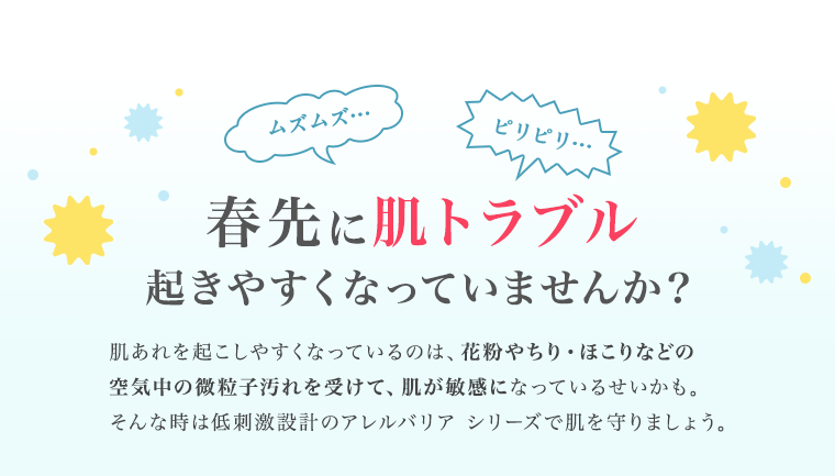 ムズムズ…　ピリピリ…　春先に肌トラブル起きやすくなっていませんか？肌あれを起こしやすくなっているのは、花粉やちり・ほこりなどの空気中の微粒子汚れを受けて、肌が敏感になっているせいかも。そんな時は低刺激設計のアレルバリア シリーズで肌を守りましょう。
