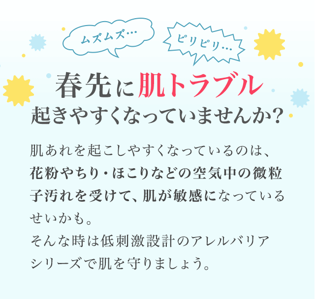 ムズムズ… ピリピリ…　春先に肌トラブル 起きやすくなっていませんか？　肌あれを起こしやすくなっているのは、 花粉やちり・ほこりなどの空気中の微粒子汚れを受けて、肌が敏感になっているせいかも。そんな時は低刺激設計のアレルバリア シリーズで肌を守りましょう。