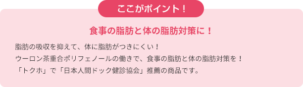 ここがポイント！　食事の脂肪と体の脂肪対策に！脂肪の吸収を抑えて、体に脂肪がつきにくい！ウーロン茶重合ポリフェノールの働きで、食事の脂肪と体の脂肪対策を！ 「トクホ」で「日本人間ドック健診協会」推薦の商品です。