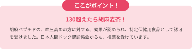 ここがポイント！　130超えたら胡麻麦茶！　胡麻ペプチドの、血圧高めの方に対する、効果が認められ、特定保健用食品として認可を受けました。日本人間ドック健診協会からも、推薦を受けています。