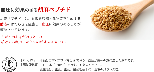 血圧に効果のある胡麻ペプチド　胡麻ペプチドには、血管を収縮する物質を生成する酵素のはたらきを阻害し、血圧に効果のあることが確認されています。　ふだんのお茶がわりとして、続けてお飲みいただくのがオススメです。