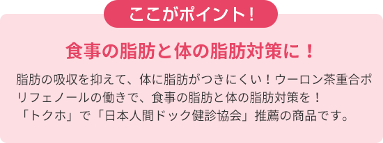 ここがポイント！　食事の脂肪と体の脂肪対策に！脂肪の吸収を抑えて、体に脂肪がつきにくい！ウーロン茶重合ポリフェノールの働きで、食事の脂肪と体の脂肪対策を！ 「トクホ」で「日本人間ドック健診協会」推薦の商品です。