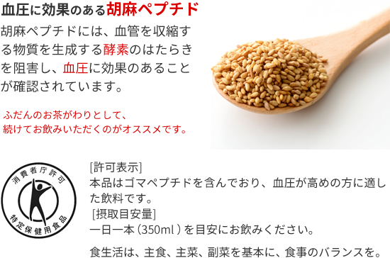 血圧に効果のある胡麻ペプチド 胡麻ペプチドには、血管を収縮する物質を生成する酵素のはたらきを阻害し、血圧に効果のあることが確認されています。ふだんのお茶がわりとして、続けてお飲みいただくのがオススメです。