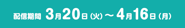 配信朞間 3月20日（火）～4月16日（月）