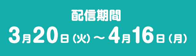 配信朞間 3月20日（火）～4月16日（月）