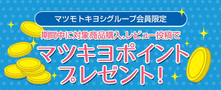 マツモトキヨシグループ会員限定　期間中に対象商品購入、レビュー投稿でマツキヨポイントプレゼント！　キャンペーン1　期間中に対象商品を購入するともれなく全員に50ポイントプレゼント！