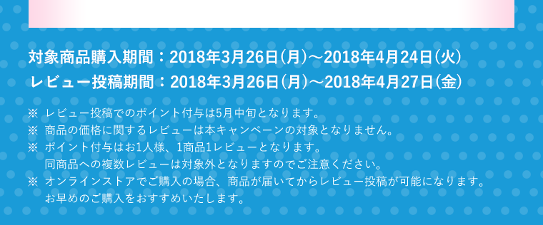 対象商品購入期間　2018年3月26日(月)～2018年4月24日(火)　レビュー投稿期間　2018年3月26日(月)～2018年4月27日(金)　※レビュー投稿でのポイント付与は5月中旬となります。※商品の価格に関するレビューは本キャンペーンの対象となりません。※ポイント付与はお1人様、1商品1レビューとなります。同商品への複数レビューは対象外となりますのでご注意ください。※オンラインストアでご購入の場合、商品が届いてからレビュー投稿が可能になります。お早めのご購入をおすすめいたします。