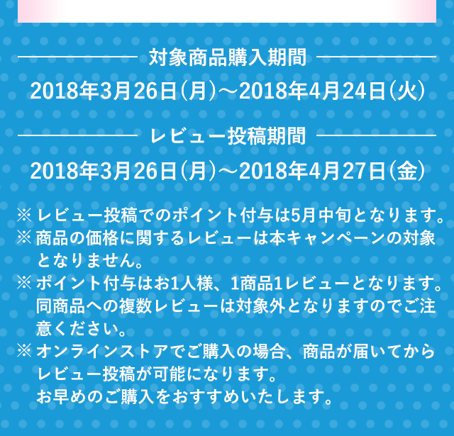 対象商品購入期間　2018年3月26日(月)～2018年4月24日(火)　レビュー投稿期間　2018年3月26日(月)～2018年4月27日(金)　※レビュー投稿でのポイント付与は5月中旬となります。※商品の価格に関するレビューは本キャンペーンの対象となりません。※ポイント付与はお1人様、1商品1レビューとなります。同商品への複数レビューは対象外となりますのでご注意ください。※オンラインストアでご購入の場合、商品が届いてからレビュー投稿が可能になります。お早めのご購入をおすすめいたします。