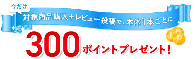今だけ対象商品購入＋レビュー投稿で、本体1本ごとに300ポイントプレゼント！