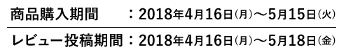 商品購入期間：2018年4月16日(月)～5月15日(火)　レビュー投稿期間：2018年4月16日(月)～5月18日(金)