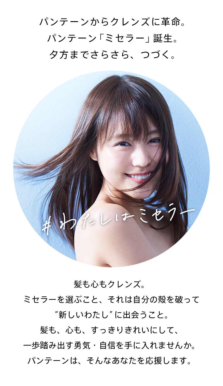 パンテーンからクレンズに革命。パンテーン「ミセラー」誕生。夕方までさらさら、つづく。髪も心もクレンズ。ミセラーを選ぶこと、それは自分の殻を破って“新しいわたし”に出会うこと。髪も、心も、すっきりきれいにして、一歩踏み出す勇気・自信を手に入れませんか。パンテーンは、そんなあなたを応援します。