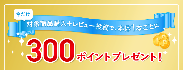 今だけ対象商品購入＋レビュー投稿で、本体1本ごとに300ポイントプレゼント！