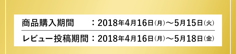 商品購入期間：2018年4月16日(月)～5月15日(火)　レビュー投稿期間：2018年4月16日(月)～5月18日(金)