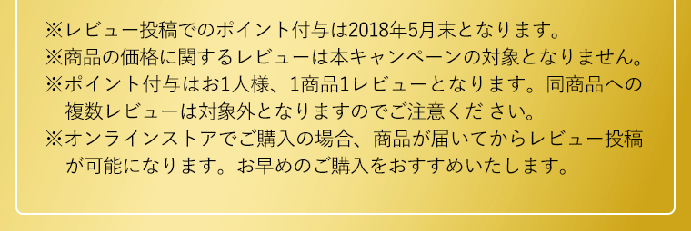 ※レビュー投稿でのポイント付与は2018年5月末となります｡※商品の価格に関するレビューは本キャンペーンの対象となりません｡※ポイント付与はお1人様、1商品1レビューとなります。同商品への複数レビューは対象外となりますのでご注意ください。※オンラインストアでご購入の場合、商品が届いてからレビュー投稿が可能になります。お早めのご購入をおすすめいたします。