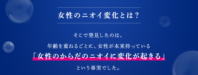 女性のニオイ変化とは？ そこで発見したのは、年齢を重ねるごとに、女性が本来持っている「女性のからだのニオイに変化が起きる」という事実でした。