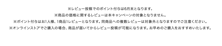 ※レビュー投稿でのポイント付与は6月末となります。 ※商品の価格に関するレビューは本キャンペーンの対象となりません。 ※ポイント付与はお1人様、1商品1レビューとなります。同商品への複数レビューは対象外となりますのでご注意ください。 ※オンラインストアでご購入の場合、商品が届いてからレビュー投稿が可能になります。お早めのご購入をおすすめいたします。