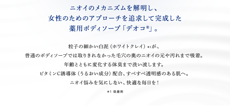 ニオイのメカニズムを解明し、女性のためのアプローチを追求して完成した薬用ボディソープ「デオコ」 粒子の細かい白泥（ホワイトクレイ）が、普通のボディソープでは取りきれなかった毛穴の奥のニオイの元や汚れまで吸着。年齢とともに変化する体臭まで洗い流します。ビタミンC誘導体（うるおい成分）配合、すべすべ透明感のある肌へ。ニオイ悩みを気にしない、快適な毎日を！