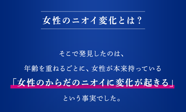 女性のニオイ変化とは？ そこで発見したのは、年齢を重ねるごとに、女性が本来持っている「女性のからだのニオイに変化が起きる」という事実でした。
