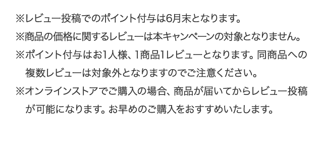 ※レビュー投稿でのポイント付与は6月末となります。 ※商品の価格に関するレビューは本キャンペーンの対象となりません。 ※ポイント付与はお1人様、1商品1レビューとなります。同商品への複数レビューは対象外となりますのでご注意ください。 ※オンラインストアでご購入の場合、商品が届いてからレビュー投稿が可能になります。お早めのご購入をおすすめいたします。