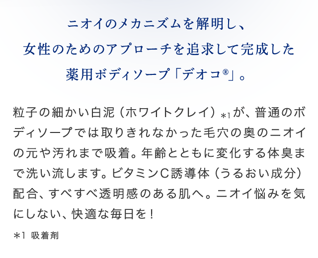 ニオイのメカニズムを解明し、女性のためのアプローチを追求して完成した薬用ボディソープ「デオコ」 粒子の細かい白泥（ホワイトクレイ）が、普通のボディソープでは取りきれなかった毛穴の奥のニオイの元や汚れまで吸着。年齢とともに変化する体臭まで洗い流します。ビタミンC誘導体（うるおい成分）配合、すべすべ透明感のある肌へ。ニオイ悩みを気にしない、快適な毎日を！