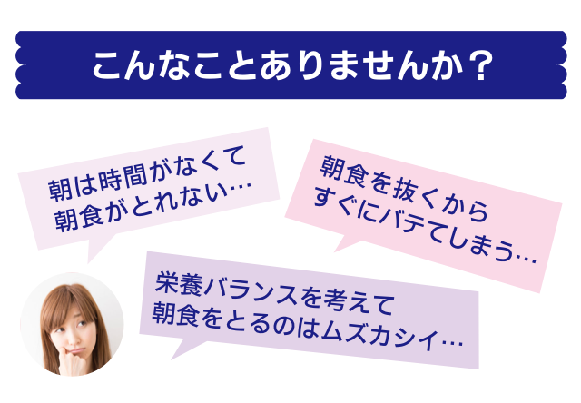 こんなことありませんか？朝は時間がなくて朝食がとれない…朝食を抜くからすぐにバテてしまう…栄養バランスを考えて朝食をとるのはムズカシイ…