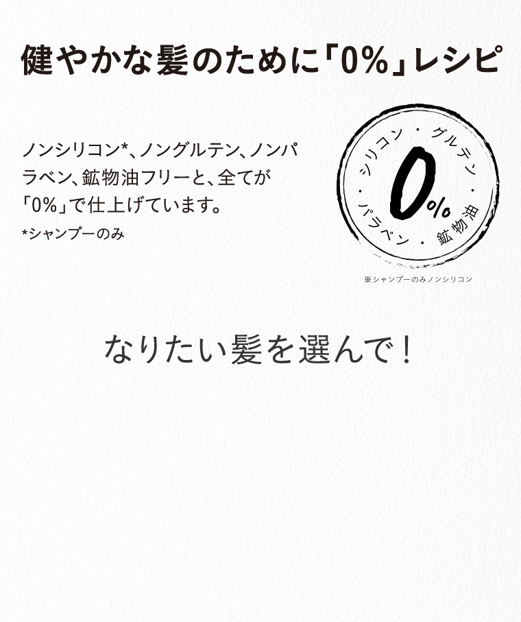 健やかな髪のために「0％」レシピ/ノンシリコン*、ノングルテン、ノンパラベン、鉱物油フリーと、全てが「0％」で仕上げています。 *シャンプーのみ/なりたい髪を選んで！