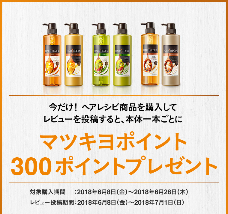 今だけ！ ヘアレシピ商品を購入して レビューを投稿すると、本体一本ごとにマツキヨポイント300ポイントプレゼント/対象購入期間：2018年6月8日（金）〜2018年6月28日（木） 　レビュー投稿期間：2018年6月8日（金）〜2018年7月1日（日）