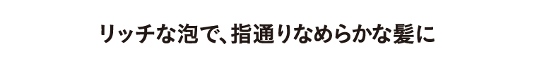 リッチな泡で、指通りなめらかな髪に