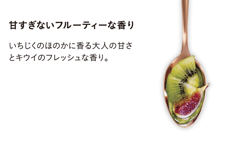 甘すぎないフルーティーな香り/いちじくのほのかに香る大人の甘さとキウイのフレッシュな香り。