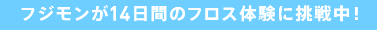 フジモンが14日間のフロス体験に挑戦中！