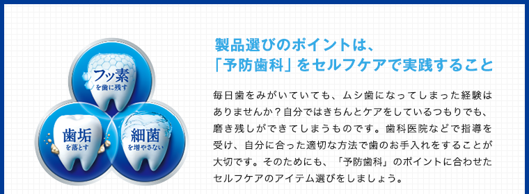 製品選びのポイントは、「予防歯科」をセルフケアで実践すること毎日歯をみがいていても、ムシ歯になってしまった経験はありませんか？自分ではきちんとケアをしているつもりでも、磨き残しができてしまうものです。歯科医院などで指導を受け、自分に合った適切な方法で歯のお手入れをすることが大切です。そのためにも、「予防歯科」のポイントに合わせたセルフケアのアイテム選びをしましょう。