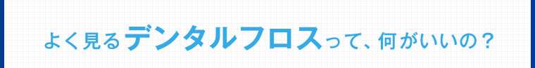 よく見るデンタルフロスって、何がいいの？