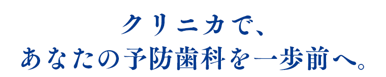 クリニカで、あなたの予防歯科を一歩前へ。