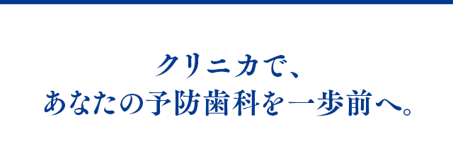クリニカで、あなたの予防歯科を一歩前へ。