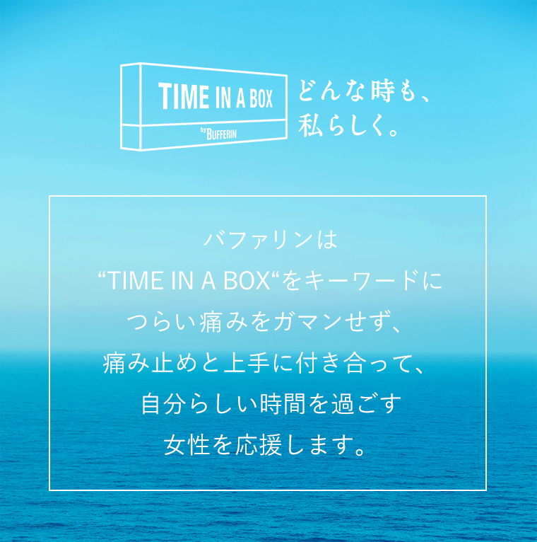 どんな時も、私らしくく。バファリンは「TIME IN A BOX」をキーワードにつらい痛みをガマンせず、痛み止めと上手に付き合って、自分らしい時間を過ごす女性を応援します。