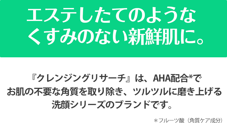 エステしたてのようなくすみのない新鮮肌に。 『クレンジングリサーチ』は、AHA配合*でお肌の不要な角質を取り除き、ツルツルに磨き上げる洗顔シリーズのブランドです。