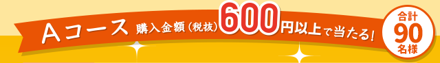 Aコース 購入金額(税抜)600円以上で当たる！合計90名様