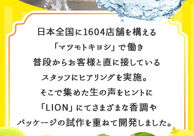 「マツモトキヨシ」のスタッフがお客様にヒアリングを実施。そこで集めた生の声をヒントに「LION」にてさまざまな香調やパッケージの試作を重ねて開発しました