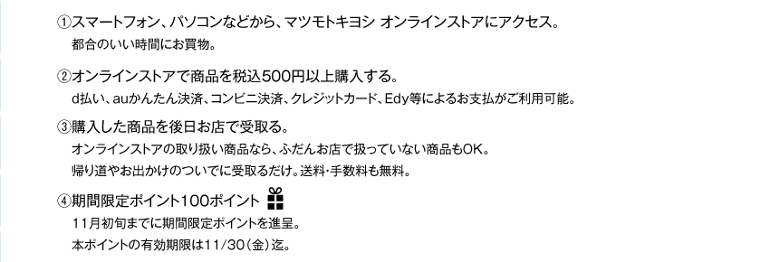 (1)マツモトキヨシオンラインストアにアクセス　(2)オンラインストアで商品を税込500円以上購入　(3)購入した商品を後日お店で受け取り。　(4)期間限定100ポイントプレゼント！