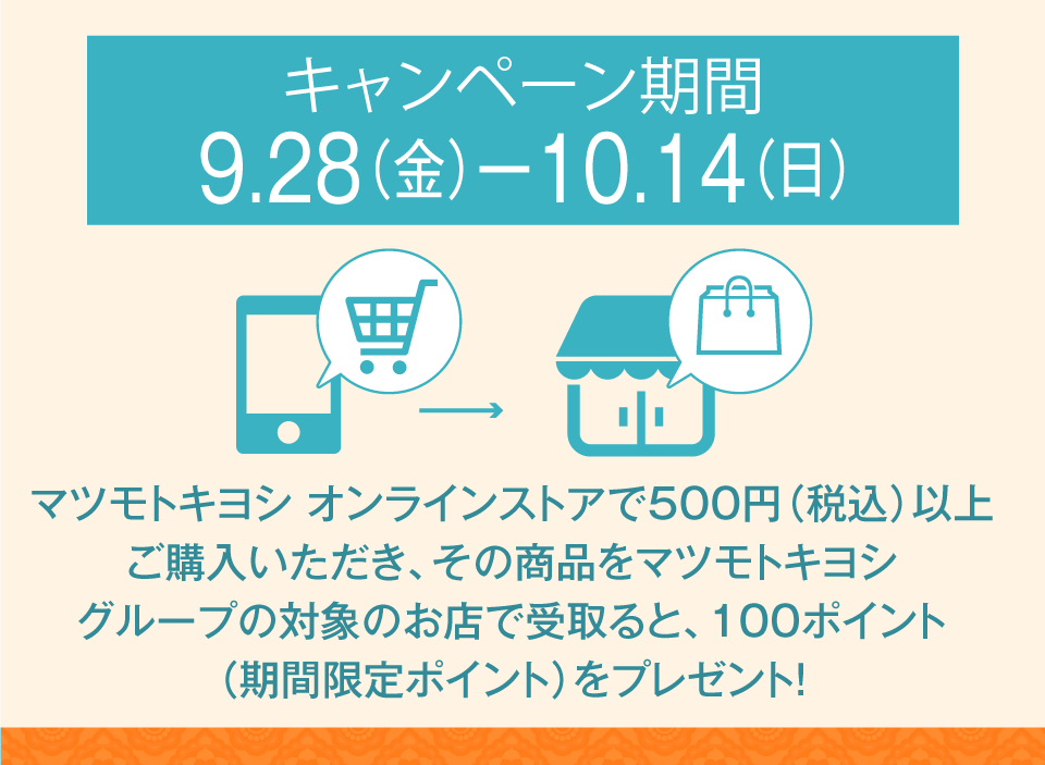 キャンペーン期間９/28(金)～10/14(日)／マツモトキヨシオンラインストアで500円（税込）以上購入いただき、その商品をマツモトキヨシグループ限定のお店で受け取ると期間限定100ポイント！