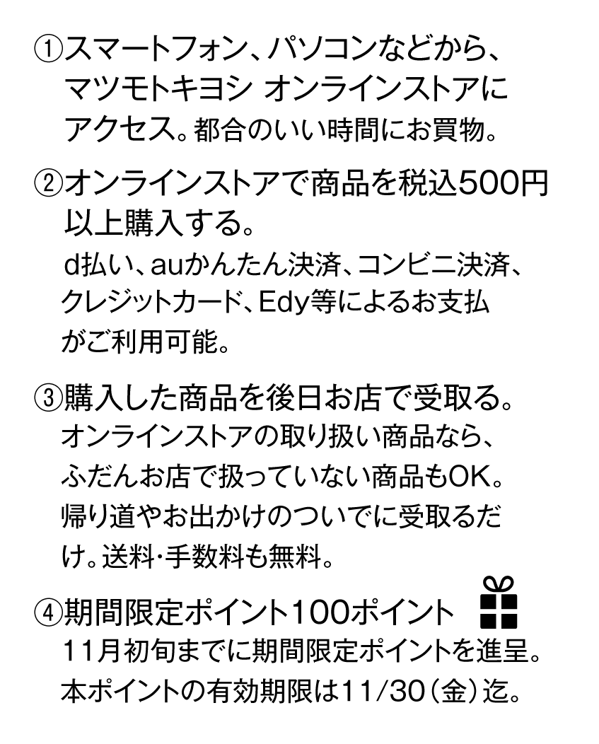(1)マツモトキヨシオンラインストアにアクセス　(2)オンラインストアで商品を税込500円以上購入　(3)購入した商品を後日お店で受け取り。　(4)期間限定100ポイントプレゼント！